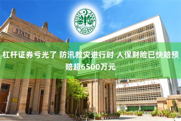 杠杆证券亏光了 防汛救灾进行时 人保财险已快赔预赔超6500万元