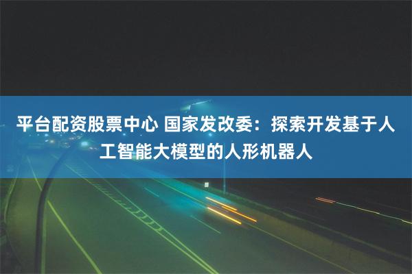 平台配资股票中心 国家发改委：探索开发基于人工智能大模型的人形机器人