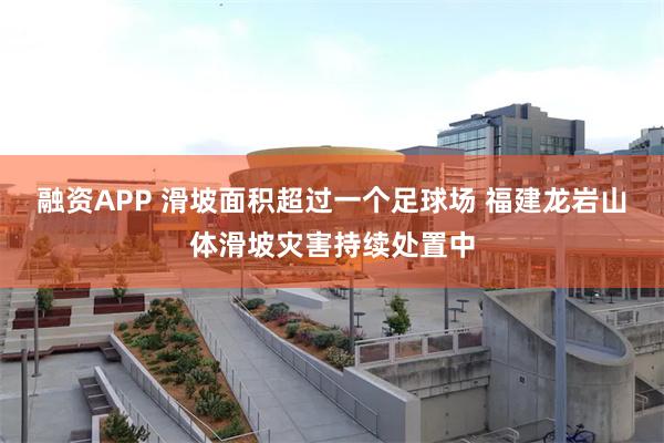 融资APP 滑坡面积超过一个足球场 福建龙岩山体滑坡灾害持续处置中