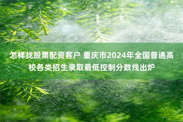 怎样找股票配资客户 重庆市2024年全国普通高校各类招生录取最低控制分数线出炉