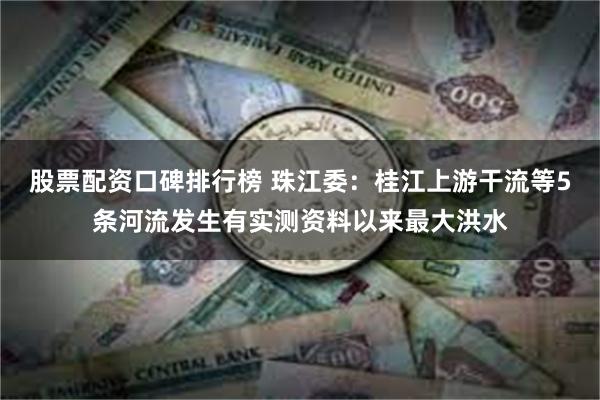 股票配资口碑排行榜 珠江委：桂江上游干流等5条河流发生有实测资料以来最大洪水