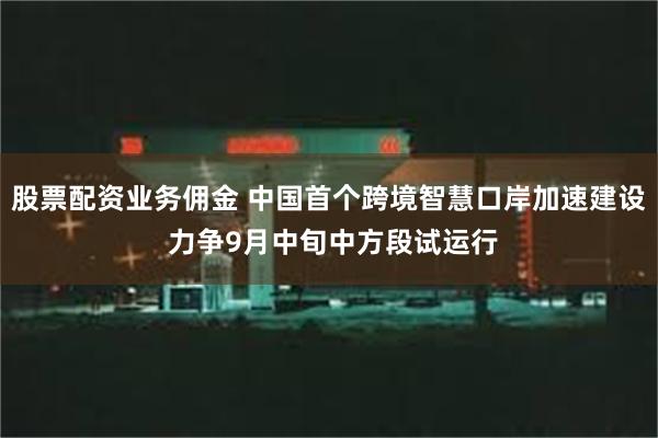 股票配资业务佣金 中国首个跨境智慧口岸加速建设 力争9月中旬中方段试运行