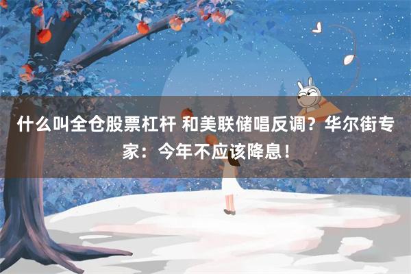 什么叫全仓股票杠杆 和美联储唱反调？华尔街专家：今年不应该降息！