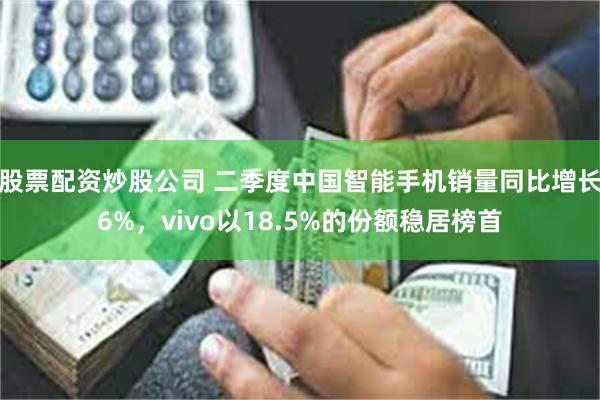 股票配资炒股公司 二季度中国智能手机销量同比增长6%，vivo以18.5%的份额稳居榜首