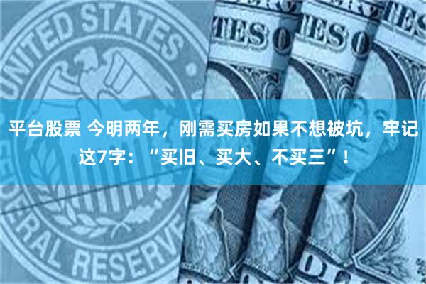 平台股票 今明两年，刚需买房如果不想被坑，牢记这7字：“买旧、买大、不买三”！