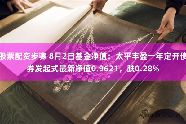 股票配资步骤 8月2日基金净值：太平丰盈一年定开债券发起式最新净值0.9621，跌0.28%