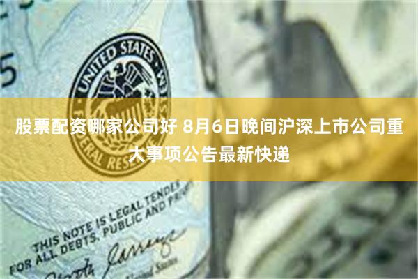 股票配资哪家公司好 8月6日晚间沪深上市公司重大事项公告最新快递