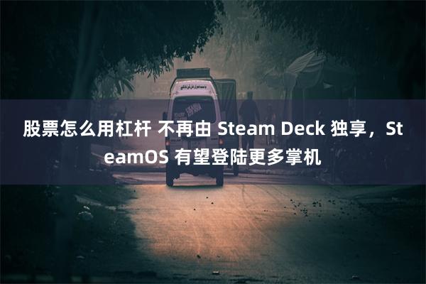 股票怎么用杠杆 不再由 Steam Deck 独享，SteamOS 有望登陆更多掌机