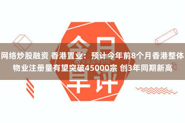 网络炒股融资 香港置业：预计今年前8个月香港整体物业注册量有望突破45000宗 创3年同期新高