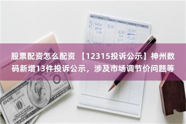 股票配资怎么配资 【12315投诉公示】神州数码新增13件投诉公示，涉及市场调节价问题等