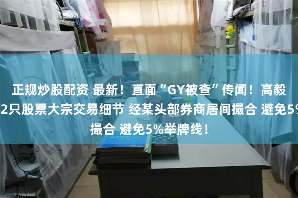 正规炒股配资 最新！直面“GY被查”传闻！高毅资本详解2只股票大宗交易细节 经某头部券商居间撮合 避免5%举牌线！