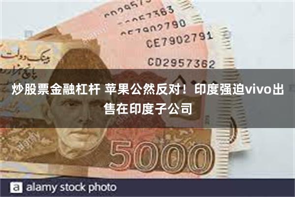 炒股票金融杠杆 苹果公然反对！印度强迫vivo出售在印度子公司