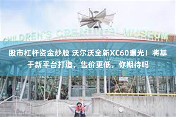 股市杠杆资金炒股 沃尔沃全新XC60曝光！将基于新平台打造，售价更低，你期待吗