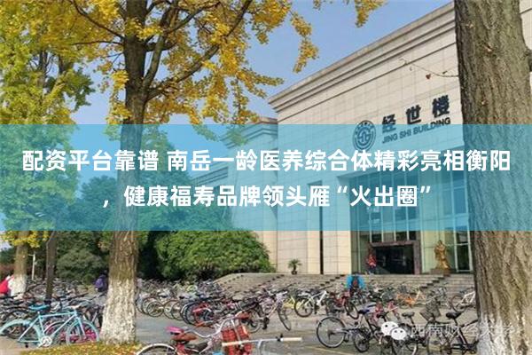 配资平台靠谱 南岳一龄医养综合体精彩亮相衡阳，健康福寿品牌领头雁“火出圈”