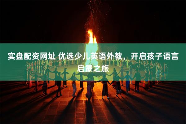 实盘配资网址 优选少儿英语外教，开启孩子语言启蒙之旅