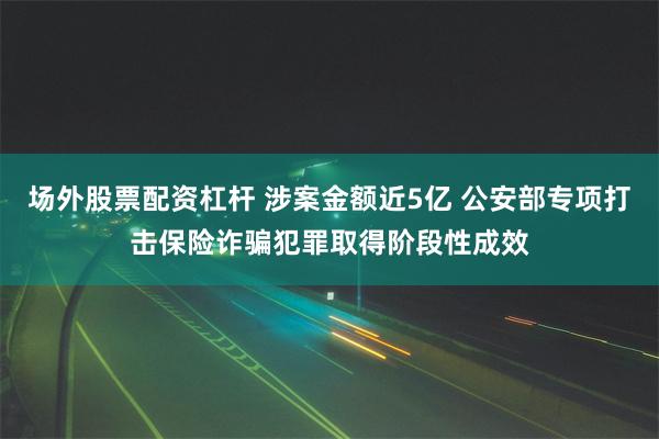 场外股票配资杠杆 涉案金额近5亿 公安部专项打击保险诈骗犯罪取得阶段性成效