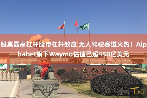 股票最高杠杆股市杠杆效应 无人驾驶赛道火热！Alphabet旗下Waymo估值已超450亿美元