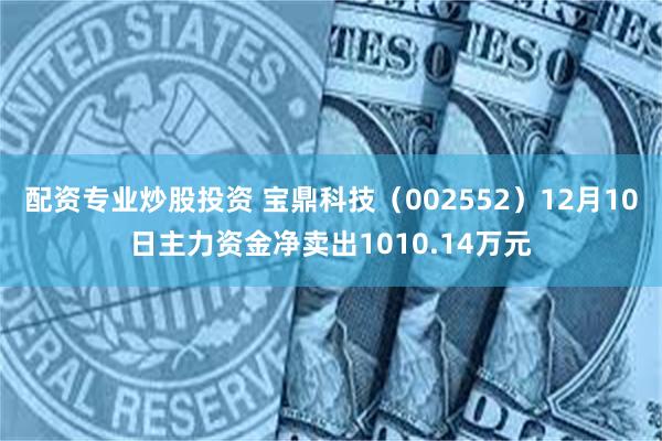 配资专业炒股投资 宝鼎科技（002552）12月10日主力资金净卖出1010.14万元