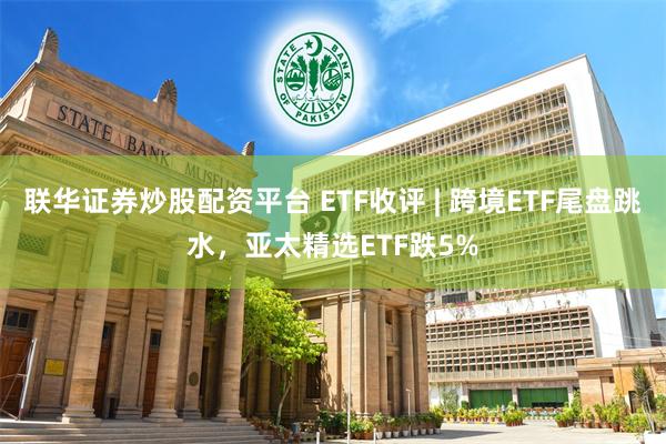 联华证券炒股配资平台 ETF收评 | 跨境ETF尾盘跳水，亚太精选ETF跌5%