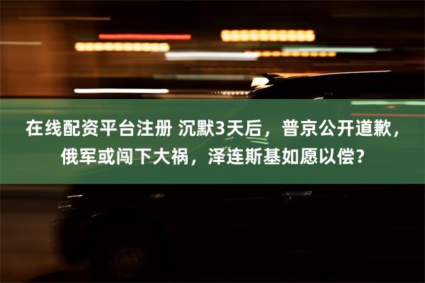 在线配资平台注册 沉默3天后，普京公开道歉，俄军或闯下大祸，泽连斯基如愿以偿？