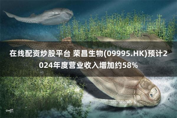 在线配资炒股平台 荣昌生物(09995.HK)预计2024年度营业收入增加约58%