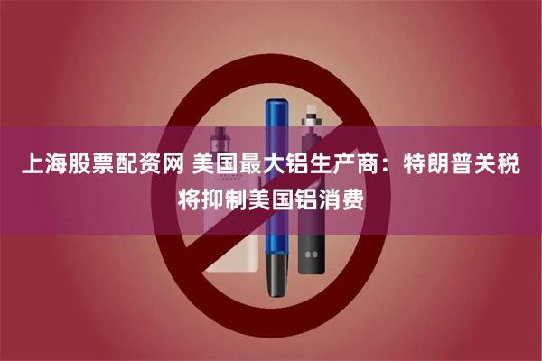 上海股票配资网 美国最大铝生产商：特朗普关税将抑制美国铝消费