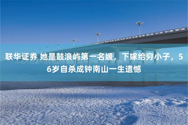 联华证券 她是鼓浪屿第一名媛，下嫁给穷小子，56岁自杀成钟南山一生遗憾