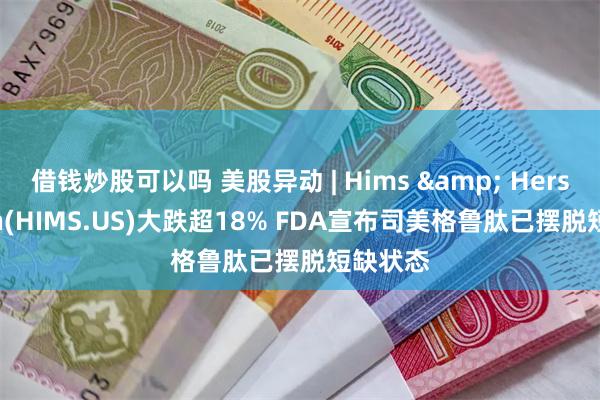 借钱炒股可以吗 美股异动 | Hims & Hers Health(HIMS.US)大跌超18% FDA宣布司美格鲁肽已摆脱短缺状态