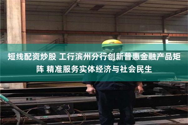 短线配资炒股 工行滨州分行创新普惠金融产品矩阵 精准服务实体经济与社会民生